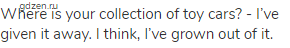 Where is your collection of toy cars? - I&rsquo;ve given it away. I think, I&rsquo;ve grown out of it.