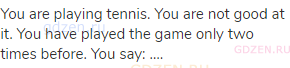 You are playing tennis. You are not good at it. You have played the game only two times before. You