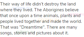 Their way of life didn’t destroy the land where they lived. The Aborigines believe that once upon