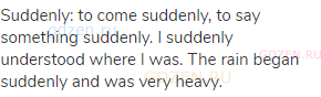 suddenly: to come suddenly, to say something suddenly. I suddenly understood where I was. The rain
