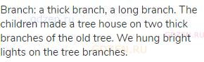 branch: a thick branch, a long branch. The children made a tree house on two thick branches of the
