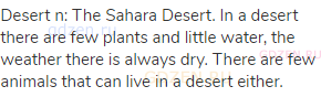 desert n: The Sahara Desert. In a desert there are few plants and little water, the weather there is