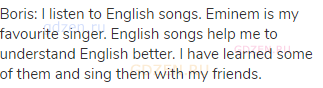 Boris: I listen to English songs. Eminem is my favourite singer. English songs help me to understand