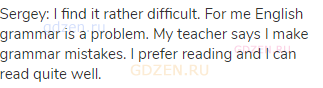 Sergey: I find it rather difficult. For me English grammar is a problem. My teacher says I make