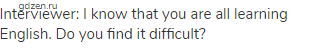 Interviewer: I know that you are all learning English. Do you find it difficult?