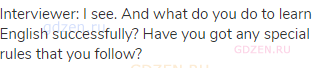 Interviewer: I see. And what do you do to learn English successfully? Have you got any special rules