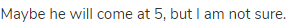 Maybe he will come at 5, but I am not sure.
