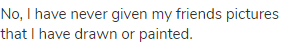 No, I have never given my friends pictures that I have drawn or painted.