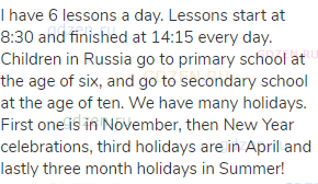 I have 6 lessons a day. Lessons start at 8:30 and finished at 14:15 every day. Children in Russia go
