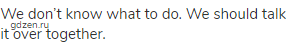 We don&rsquo;t know what to do. We should talk it over together.
