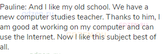 Pauline: And I like my old school. We have a new computer studies teacher. Thanks to him, I am good
