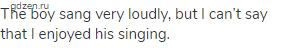 The boy sang very loudly, but I can&rsquo;t say that I enjoyed his singing.