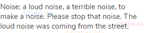 noise: a loud noise, a terrible noise, to make a noise. Please stop that noise. The loud noise was