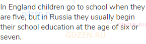 In England children go to school when they are five, but in Russia they usually begin their school