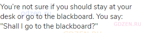 You’re not sure if you should stay at your desk or go to the blackboard. You say: "Shall I go to