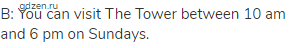 B: You can visit The Tower between 10 am and 6 pm on Sundays.