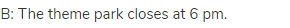 B: The theme park closes at 6 pm.