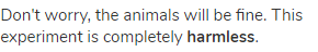 Don't worry, the animals will be fine. This experiment is completely <strong>harmless</strong>.