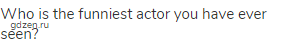 Who is the funniest actor you have ever seen?