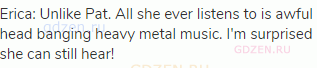 Erica: Unlike Pat. All she ever listens to is awful head banging heavy metal music. I'm surprised