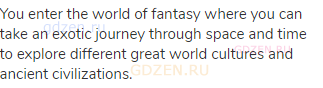 You enter the world of fantasy where you can take an exotic journey through space and time to