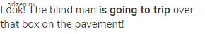 Look! The blind man <strong>is going to trip</strong> over that box on the pavement!