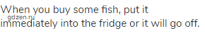 When you buy some fish, put it immediately into the fridge or it will go off.