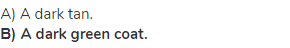 A) A dark tan.<br><strong>В) A dark green coat.</strong>