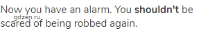 Now you have an alarm. You <strong>shouldn't </strong>be scared of being robbed again.