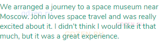 We arranged a journey to a space museum near Moscow. John loves space travel and was really excited