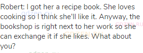 Robert: I got her a recipe book. She loves cooking so I think she'll like it. Anyway, the bookshop