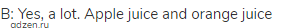 B: Yes, a lot. Apple juice and orange juice 