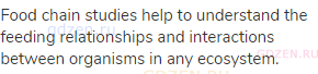 Food chain studies help to understand the feeding relationships and interactions between organisms