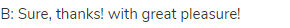 B: Sure, thanks! with great pleasure! 