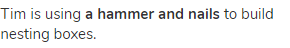 Tim is using <strong>a hammer and nails</strong> to build nesting boxes.