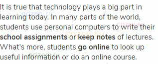 It is true that technology plays a big part in learning today. In many parts of the world, students