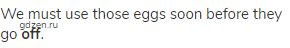 We must use those eggs soon before they go <strong>off</strong>.