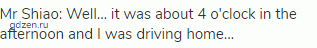 Mr Shiao: Well&hellip; it was about 4 o'clock in the afternoon and I was driving home&hellip;