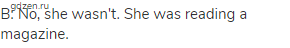 B: No, she wasn't. She was reading a magazine.