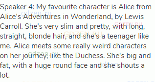 Speaker 4: My favourite character is Alice from Alice's Adventures in Wonderland, by Lewis Carroll.