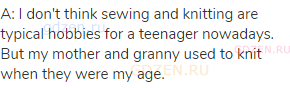 A: I don't think sewing and knitting are typical hobbies for a teenager nowadays. But my mother and