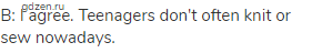 B: I agree. Teenagers don't often knit or sew nowadays.