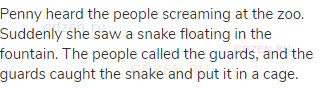 Penny heard the people screaming at the zoo. Suddenly she saw a snake floating in the fountain. The