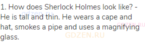 1. How does Sherlock Holmes look like? - He is tall and thin. He wears a cape and hat, smokes a pipe