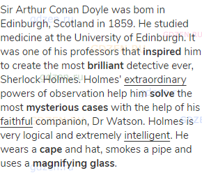 Sir Arthur Conan Doyle was bom in Edinburgh, Scotland in 1859. He studied medicine at the University