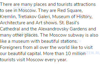 There are many places and tourists attractions to see in Moscow. They are Red Square, Kremlin,