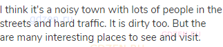I think it's a noisy town with lots of people in the streets and hard traffic. It is dirty too. But
