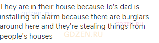 They are in their house because Jo's dad is installing an alarm because there are burglars around