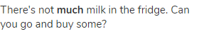 There's not <strong>much</strong> milk in the fridge. Can you go and buy some?