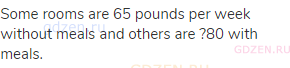 Some rooms are 65 pounds per week without meals and others are ?80 with meals.